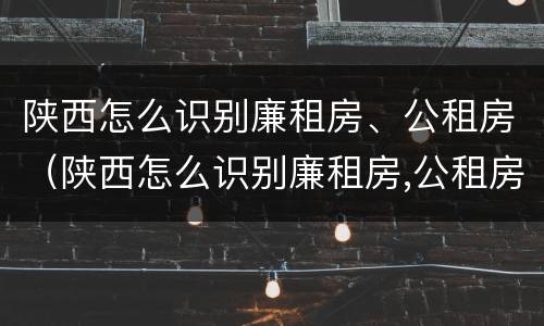 陕西怎么识别廉租房、公租房（陕西怎么识别廉租房,公租房的真假）