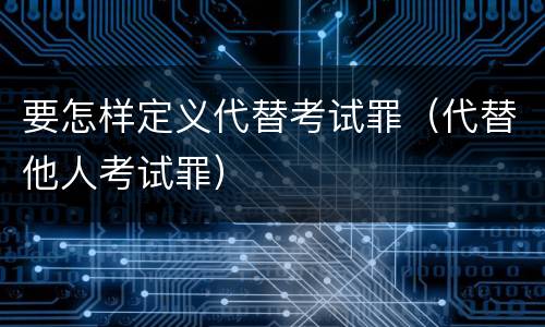 要怎样定义代替考试罪（代替他人考试罪）