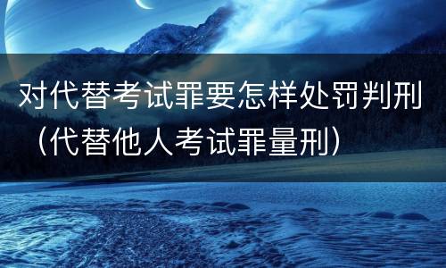 对代替考试罪要怎样处罚判刑（代替他人考试罪量刑）