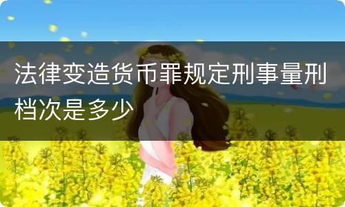 法律变造货币罪规定刑事量刑档次是多少