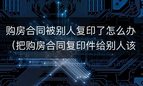购房合同被别人复印了怎么办（把购房合同复印件给别人该怎么处理）