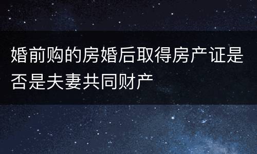 婚前购的房婚后取得房产证是否是夫妻共同财产