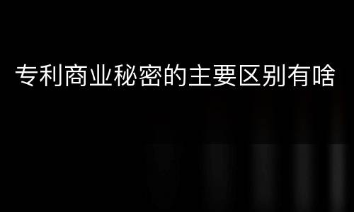 专利商业秘密的主要区别有啥