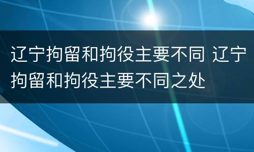 辽宁拘留和拘役主要不同 辽宁拘留和拘役主要不同之处