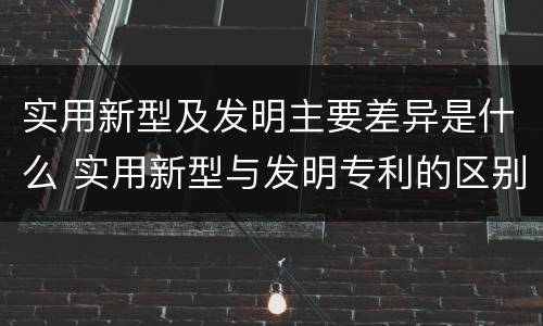 实用新型及发明主要差异是什么 实用新型与发明专利的区别有哪些