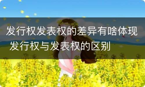 发行权发表权的差异有啥体现 发行权与发表权的区别
