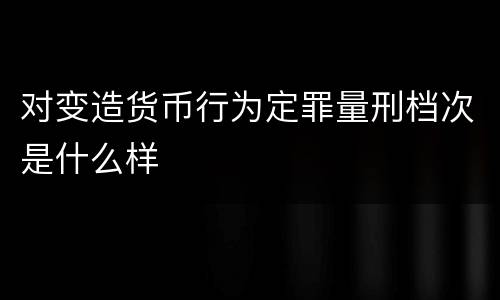 对变造货币行为定罪量刑档次是什么样