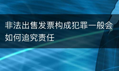 非法出售发票构成犯罪一般会如何追究责任