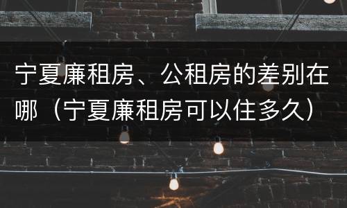 宁夏廉租房、公租房的差别在哪（宁夏廉租房可以住多久）