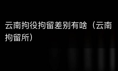 云南拘役拘留差别有啥（云南拘留所）