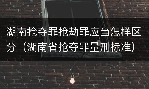 湖南抢夺罪抢劫罪应当怎样区分（湖南省抢夺罪量刑标准）