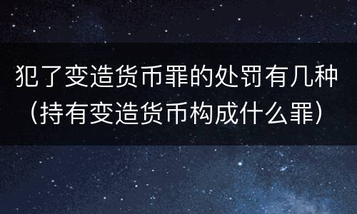 犯了变造货币罪的处罚有几种（持有变造货币构成什么罪）