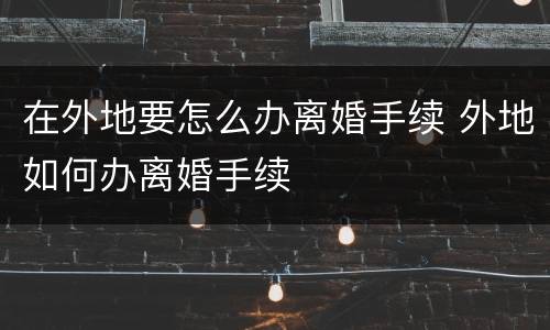 在外地要怎么办离婚手续 外地如何办离婚手续