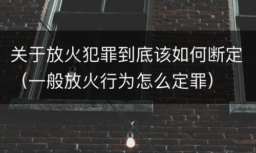 关于放火犯罪到底该如何断定（一般放火行为怎么定罪）