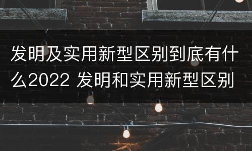发明及实用新型区别到底有什么2022 发明和实用新型区别