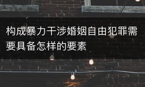 构成暴力干涉婚姻自由犯罪需要具备怎样的要素