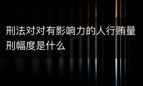 刑法对对有影响力的人行贿量刑幅度是什么