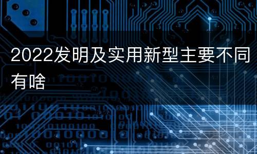 2022发明及实用新型主要不同有啥