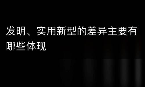发明、实用新型的差异主要有哪些体现