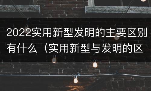 2022实用新型发明的主要区别有什么（实用新型与发明的区别有哪些）