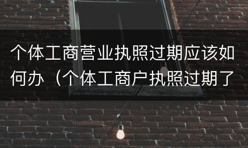 个体工商营业执照过期应该如何办（个体工商户执照过期了怎么办）