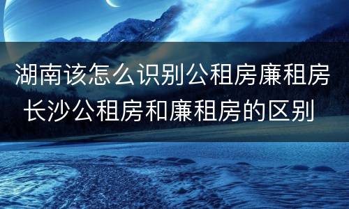 湖南该怎么识别公租房廉租房 长沙公租房和廉租房的区别