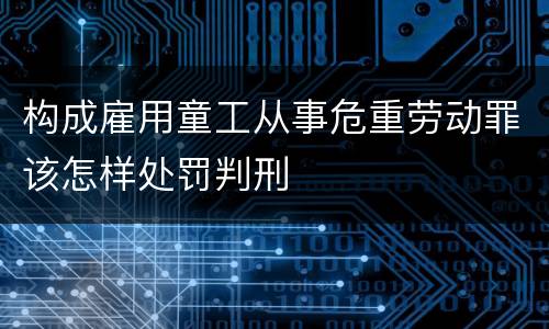 构成雇用童工从事危重劳动罪该怎样处罚判刑