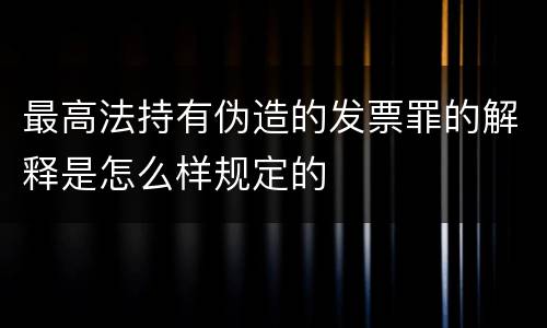 最高法持有伪造的发票罪的解释是怎么样规定的