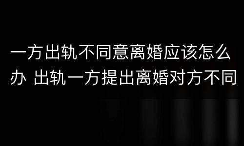 一方出轨不同意离婚应该怎么办 出轨一方提出离婚对方不同意怎么办