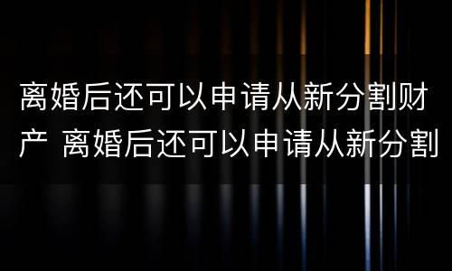 离婚后还可以申请从新分割财产 离婚后还可以申请从新分割财产嘛