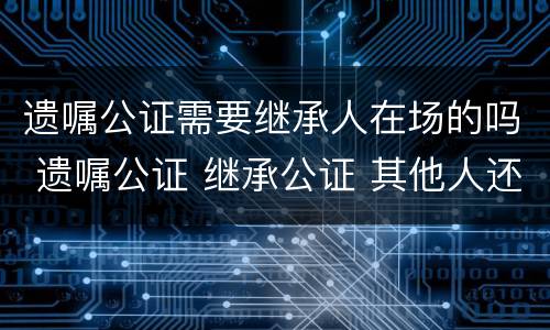 遗嘱公证需要继承人在场的吗 遗嘱公证 继承公证 其他人还要到场么