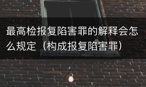 最高检报复陷害罪的解释会怎么规定（构成报复陷害罪）