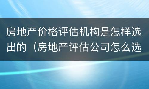 房地产价格评估机构是怎样选出的（房地产评估公司怎么选）