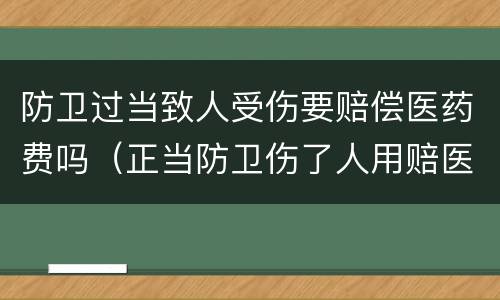 防卫过当致人受伤要赔偿医药费吗（正当防卫伤了人用赔医药费吗）