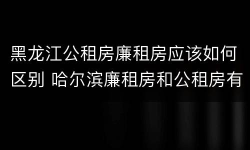 黑龙江公租房廉租房应该如何区别 哈尔滨廉租房和公租房有什么区别