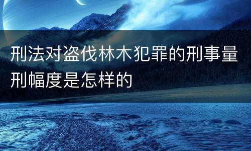 刑法对盗伐林木犯罪的刑事量刑幅度是怎样的