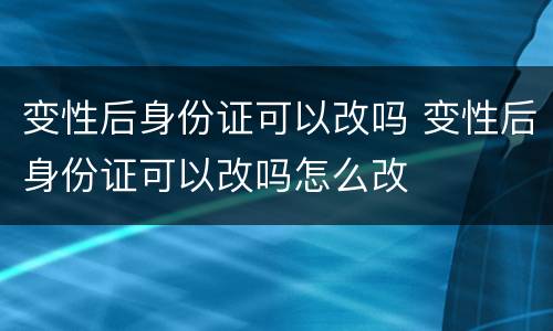 变性后身份证可以改吗 变性后身份证可以改吗怎么改