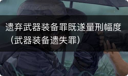 遗弃武器装备罪既遂量刑幅度（武器装备遗失罪）