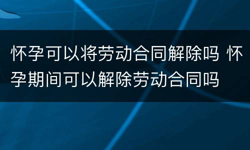 怀孕可以将劳动合同解除吗 怀孕期间可以解除劳动合同吗