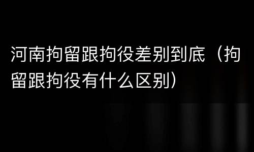 河南拘留跟拘役差别到底（拘留跟拘役有什么区别）