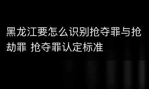黑龙江要怎么识别抢夺罪与抢劫罪 抢夺罪认定标准