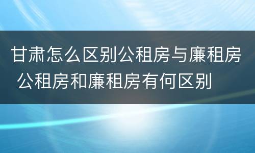 甘肃怎么区别公租房与廉租房 公租房和廉租房有何区别