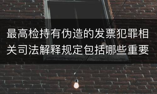 最高检持有伪造的发票犯罪相关司法解释规定包括哪些重要内容