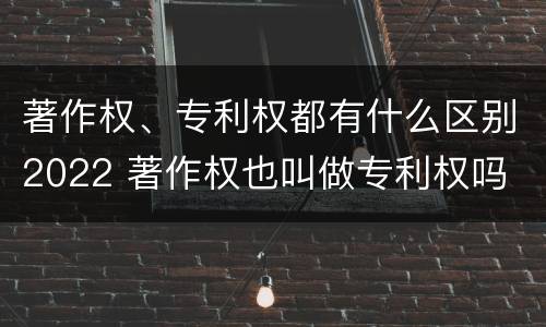 著作权、专利权都有什么区别2022 著作权也叫做专利权吗
