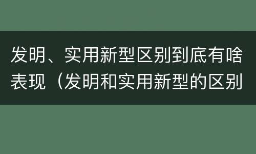 发明、实用新型区别到底有啥表现（发明和实用新型的区别有）