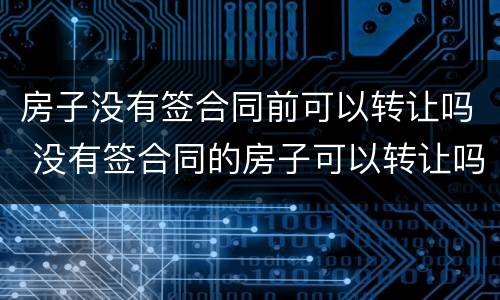 房子没有签合同前可以转让吗 没有签合同的房子可以转让吗