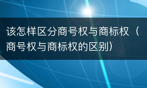 该怎样区分商号权与商标权（商号权与商标权的区别）