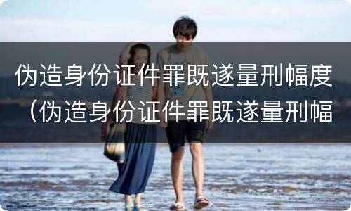 伪造身份证件罪既遂量刑幅度（伪造身份证件罪既遂量刑幅度多大）