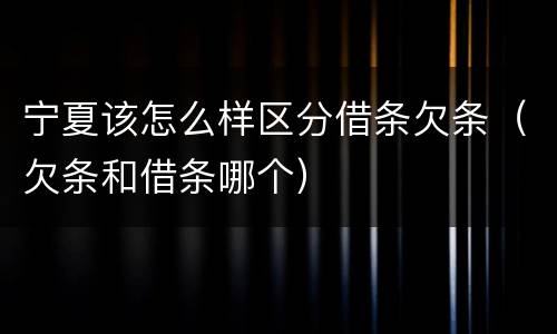 宁夏该怎么样区分借条欠条（欠条和借条哪个）