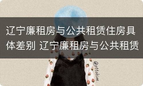 辽宁廉租房与公共租赁住房具体差别 辽宁廉租房与公共租赁住房具体差别在哪